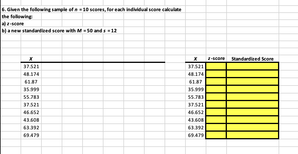 6. Given the following sample of n = 10 scores, for each individual score calculate
the following:
a) z-score
b) a new standardized score with M = 50 and s = 12
X
37.521
48.174
61.87
35.999
55.783
37.521
46.652
43.608
63.392
69.479
X
37.521
48.174
61.87
35.999
55.783
37.521
46.652
43.608
63.392
69.479
z-score Standardized Score