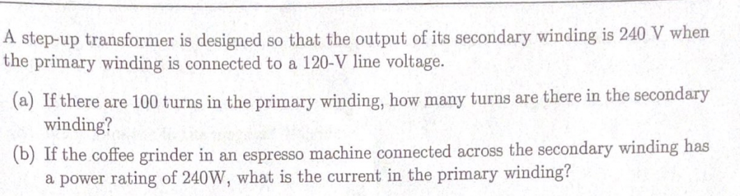 A step-up transformer is designed so that the output of its secondary winding is 240 V when
the primary winding is connected to a 120-V line voltage.
(a) If there are 100 turns in the primary winding, how many turns are there in the secondary
winding?
(b) If the coffee grinder in an espresso machine connected across the secondary winding has
a power rating of 240W, what is the current in the primary winding?

