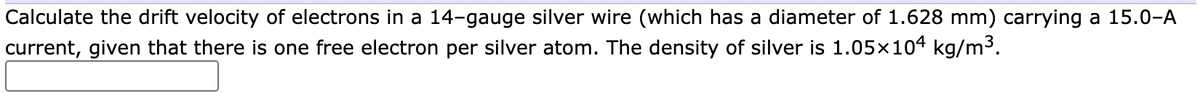 Calculate the drift velocity of electrons in a 14-gauge silver wire (which has a diameter of 1.628 mm) carrying a 15.0-A
current, given that there is one free electron per silver atom. The density of silver is 1.05x104 kg/m3.
