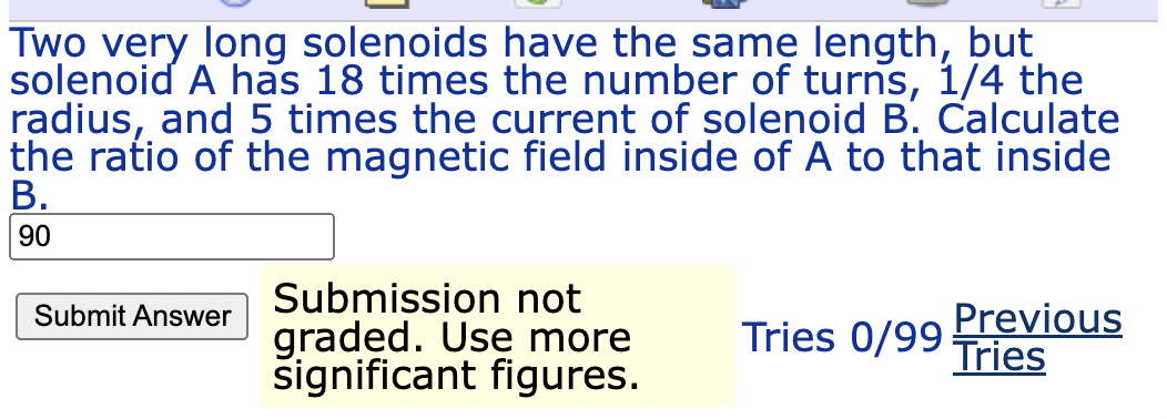 Two very long solenoids have the same length, but
solenoid A has 18 times the number of turns, 1/4 the
radius, and 5 times the current of solenoid B. Calculate
the ratio of the magnetic field inside of A to that inside
В.
90
Submission not
graded. Use more
significant figures.
Previous
Tries
Submit Answer
Tries 0/99 :
