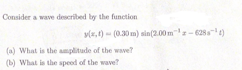 Consider a wave described by the function
y(x, t) = (0.30 m) sin(2.00 m-1 – 628s-t)
(a) What is the amplitude of the wave?
(b) What is the speed of the wave?
