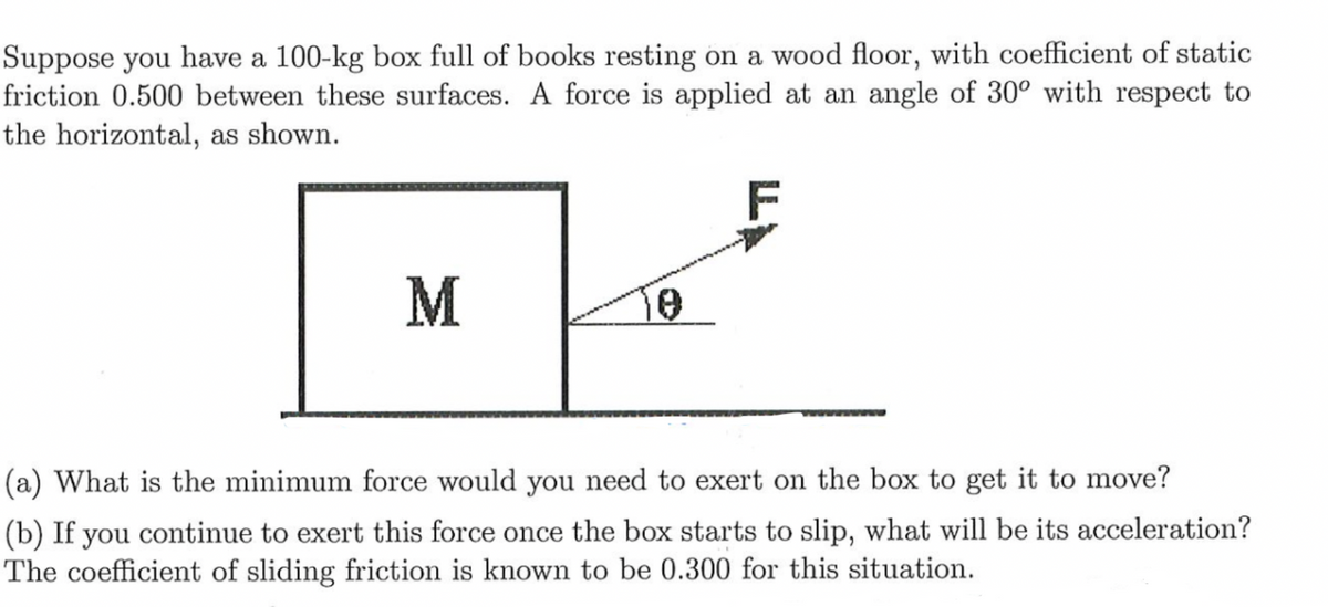 Suppose you have a 100-kg box full of books resting on a wood floor, with coefficient of static
friction 0.500 between these surfaces. A force is applied at an angle of 30° with respect to
the horizontal, as shown.
M
(a) What is the minimum force would you need to exert on the box to get it to move?
(b) If you continue to exert this force once the box starts to slip, what will be its acceleration?
The coefficient of sliding friction is known to be 0.300 for this situation.
