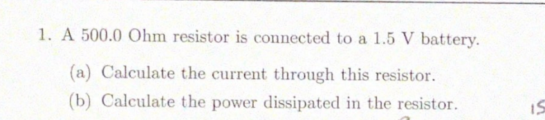 1. A 500.0 Ohm resistor is connected to a 1.5 V battery.
(a) Calculate the current through this resistor.
(b) Calculate the power dissipated in the resistor.
IS
