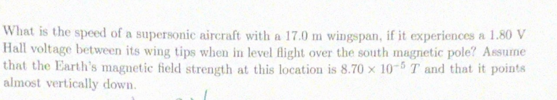 What is the speed of a supersonic aircraft with a 17.0 m wingspan, if it experiences a 1.80 V
Hall voltage between its wing tips when in level flight over the south magnetic pole? Assume
that the Earth's magnetic field strength at this location is 8.70 x 10-5 T and that it points
almost vertically down.
