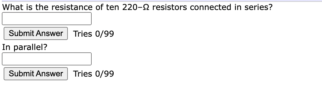 What is the resistance of ten 220-2 resistors connected in series?
Submit Answer
Tries 0/99
In parallel?
Submit Answer
Tries 0/99
