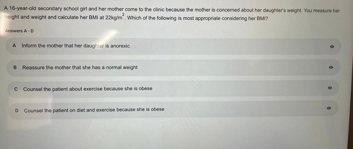 A 16-year-old secondary school girl and her mother come to the clinic because the mother is concerned about her daughter's weight. You measure her
height and weight and calculate her BMI at 22kg/m². Which of the following is most appropriate considering her BMI?
Answers A-D
A Inform the mother that her daughter is anorexic
B Reassure the mother that she has a normal weight
C Counsel the patient about exercise because she is obese
D
Counsel the patient on diet and exercise because she is obese
