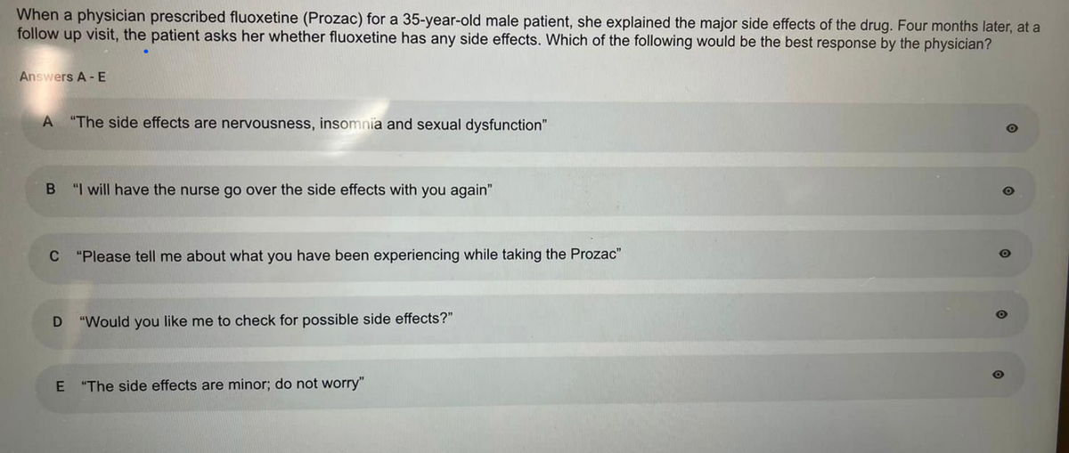 When a physician prescribed fluoxetine (Prozac) for a 35-year-old male patient, she explained the major side effects of the drug. Four months later, at a
follow up visit, the patient asks her whether fluoxetine has any side effects. Which of the following would be the best response by the physician?
Answers A - E
A "The side effects are nervousness, insomnia and sexual dysfunction"
B "I will have the nurse go over the side effects with you again"
C "Please tell me about what you have been experiencing while taking the Prozac"
D "Would you like me to check for possible side effects?"
E
"The side effects are minor; do not worry"
O
O