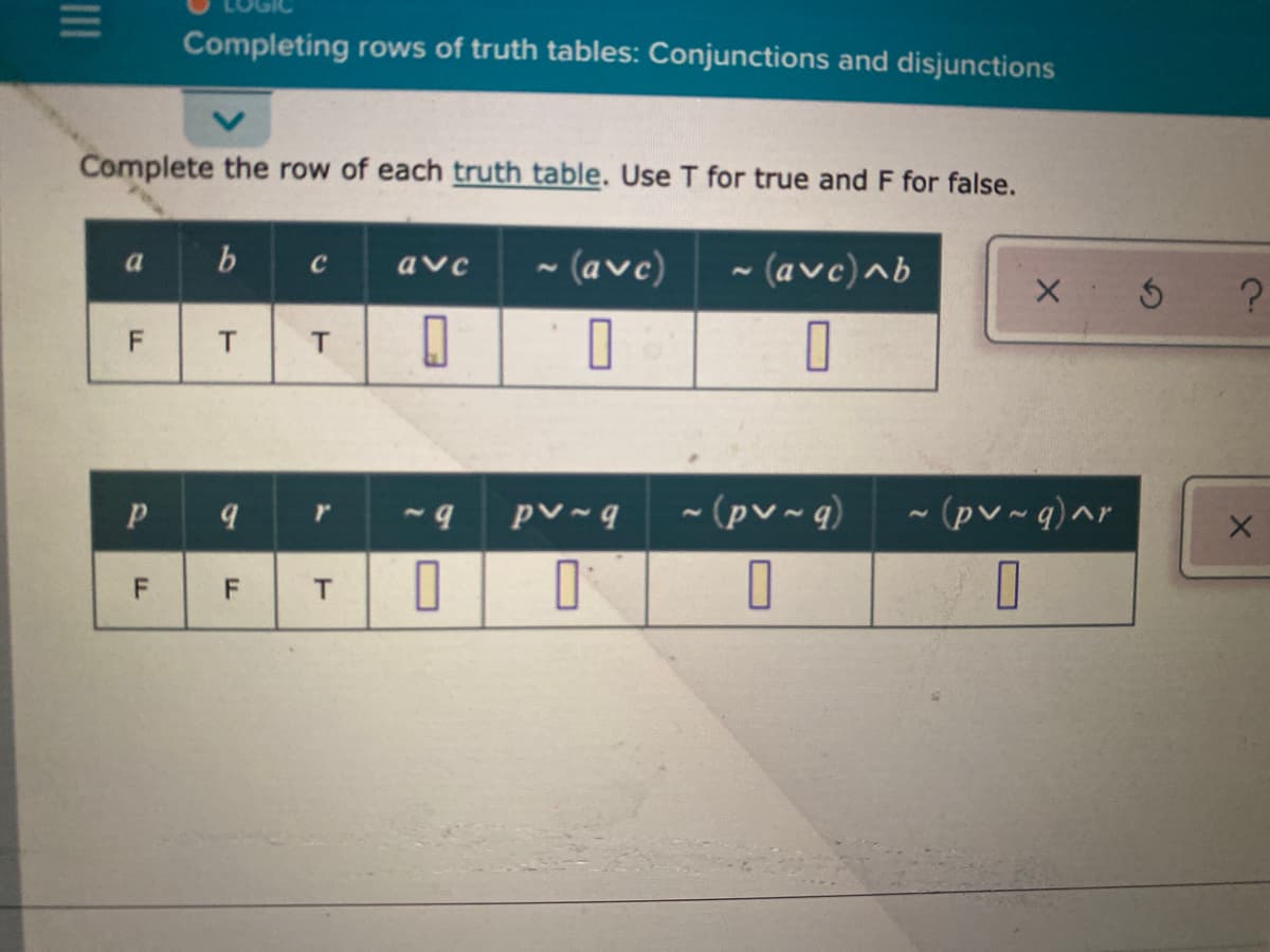 Completing rows of truth tables: Conjunctions and disjunctions
Complete the row of each truth table. Use T for true and F for false.
b
~ (avc)
~ (avc)^b
a
C
avc
- (pv ~ q)
- (pv~ q)^r
T.
F.
II
