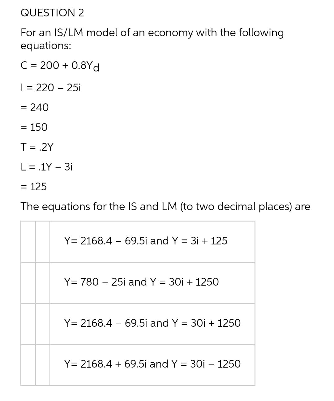 QUESTION 2
For an IS/LM model of an economy with the following
equations:
C = 200 + 0.8Yd
| = 220 – 25i
%D
= 240
= 150
T= .2Y
L = .1Y – 3i
125
The equations for the IS and LM (to two decimal places) are
Y= 2168.4 – 69.5i and Y = 3i + 125
Y= 780 – 25i and Y = 30i + 1250
%3D
Y= 2168.4 – 69.5i and Y = 30i + 1250
Y= 2168.4 + 69.5i and Y = 30i – 1250
