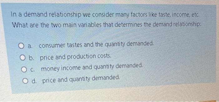 In a demand relationship we consider many factors like taste, income, etc.
What are the two main variables that determines the demand relationship:
O a. consumer tastes and the quantity demanded.
O b. price and production costs.
O c. money income and quantity demanded.
O d. price and quantity demanded.
