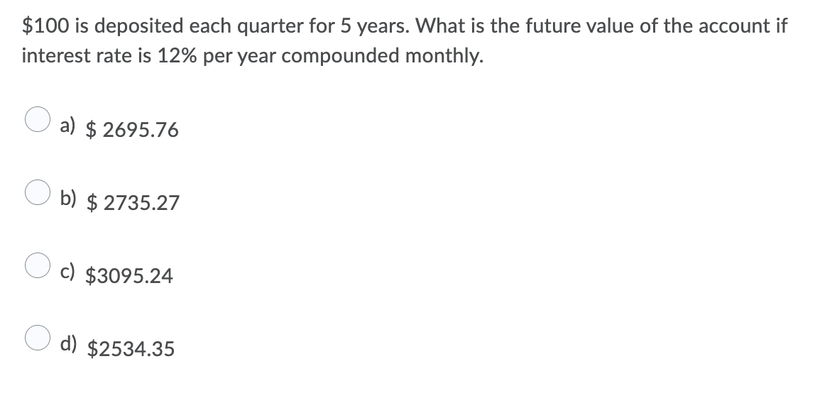 $100 is deposited each quarter for 5 years. What is the future value of the account if
interest rate is 12% per year compounded monthly.
a) $ 2695.76
b) $ 2735.27
c) $3095.24
d) $2534.35
