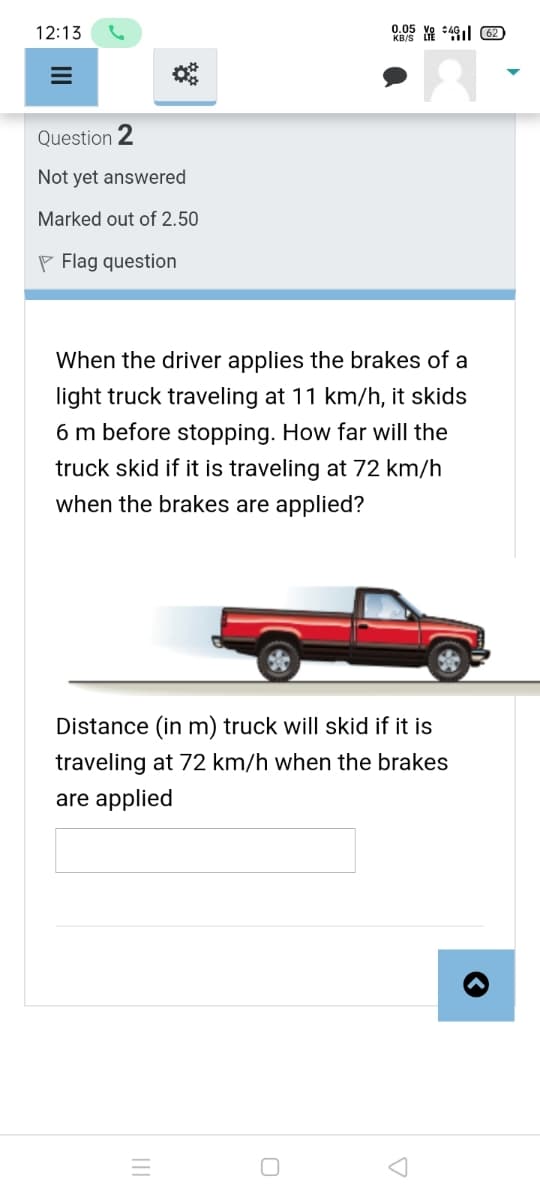 12:13
0.05 Ye :41l 62)
KB/S
Question 2
Not yet answered
Marked out of 2.50
P Flag question
When the driver applies the brakes of a
light truck traveling at 11 km/h, it skids
6 m before stopping. How far will the
truck skid if it is traveling at 72 km/h
when the brakes are applied?
Distance (in m) truck will skid if it is
traveling at 72 km/h when the brakes
are applied
II
