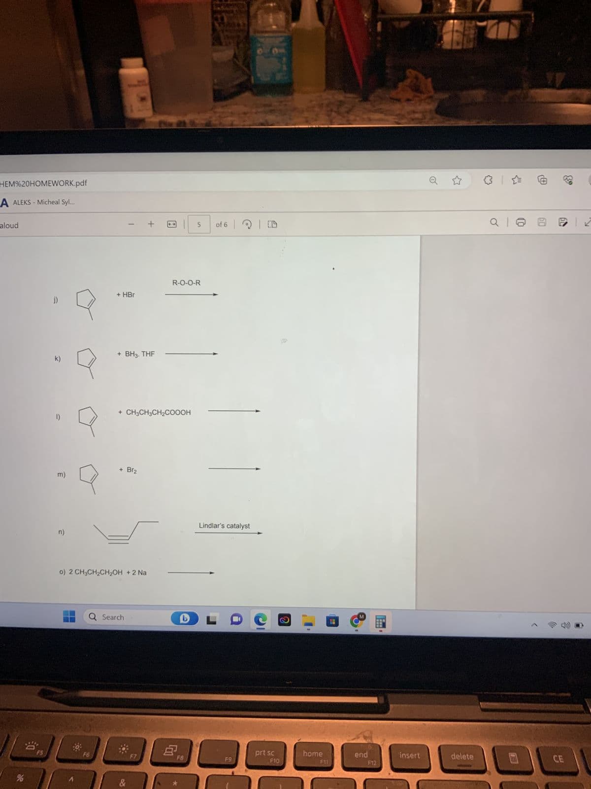 HEM%20HOMEWORK.pdf
A ALEKS - Micheal Syl...
aloud
%
F5
J)
k)
1)
m)
n)
Q
A
+ HBr
F6
-
+ BH3. THF
o) 2 CH3CH₂CH₂OH + 2 Na
+ Br₂
Q Search
+ CH3CH3CH₂COOOH
&
+
F7
R-O-O-R
5 of 6 CD
F8
Lindlar's catalyst
F9
prt sc
F10
A
2
home
F11
end
---
F12
insert
delete
CE
C