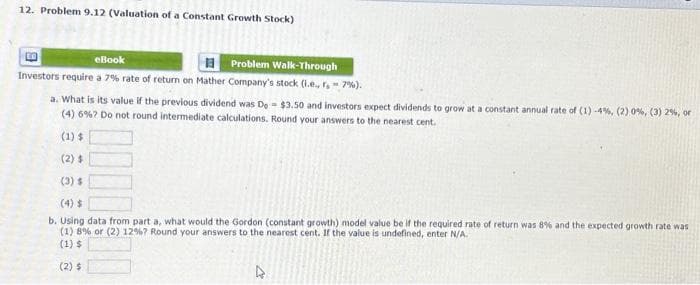 12. Problem 9.12 (Valuation of a Constant Growth Stock)
L
eBook
Problem Walk-Through
Investors require a 7% rate of return on Mather Company's stock (i.e., r. - 7%).
a. What is its value if the previous dividend was De $3.50 and investors expect dividends to grow at a constant annual rate of (1) -4%, (2) 0%, (3) 2%, or
(4) 6 % 7 Do not round intermediate calculations. Round your answers to the nearest cent.
(1) $
(2) $
(3) $
b. Using data from part a, what would the Gordon (constant growth) model value be if the required rate of return was 8% and the expected growth rate was
(1) 8% or (2) 12 %? Round your answers to the nearest cent. If the value is undefined, enter N/A.
(1) $
(2) $
4
