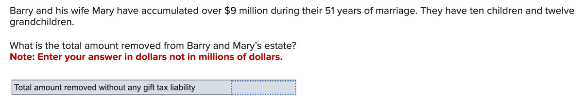 Barry and his wife Mary have accumulated over $9 million during their 51 years of marriage. They have ten children and twelve
grandchildren.
What is the total amount removed from Barry and Mary's estate?
Note: Enter your answer in dollars not in millions of dollars.
Total amount removed without any gift tax liability