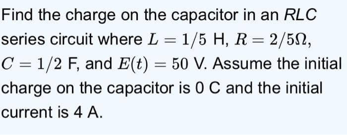Find the charge on the capacitor in an RLC
series circuit where L = 1/5 H, R = 2/5N,
C = 1/2 F, and E(t) = 50 V. Assume the initial
charge on the capacitor is 0 C and the initial
current is 4 A.