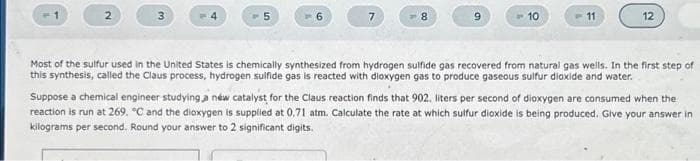 5
8
10
11
12
Most of the sulfur used in the United States is chemically synthesized from hydrogen sulfide gas recovered from natural gas wells. In the first step of
this synthesis, called the Claus process, hydrogen sulfide gas is reacted with dioxygen gas to produce gaseous sulfur dioxide and water.
Suppose a chemical engineer studying a new catalyst for the Claus reaction finds that 902. liters per second of dioxygen are consumed when the
reaction is run at 269. "C and the dioxygen is supplied at 0.71 atm. Calculate the rate at which sulfur dioxide is being produced. Give your answer in
kilograms per second. Round your answer to 2 significant digits.