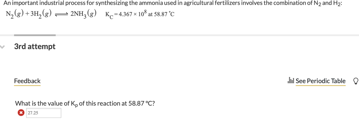 An important industrial process for synthesizing the ammonia used in agricultural fertilizers involves the combination of N₂ and H₂:
N₂(g) + 3H₂(g) — 2NH₂(g) Kc=4.367 × 108 at 58.87 °C
3rd attempt
Feedback
What is the value of Kp of this reaction at 58.87 °C?
* 27.25
See Periodic Table O