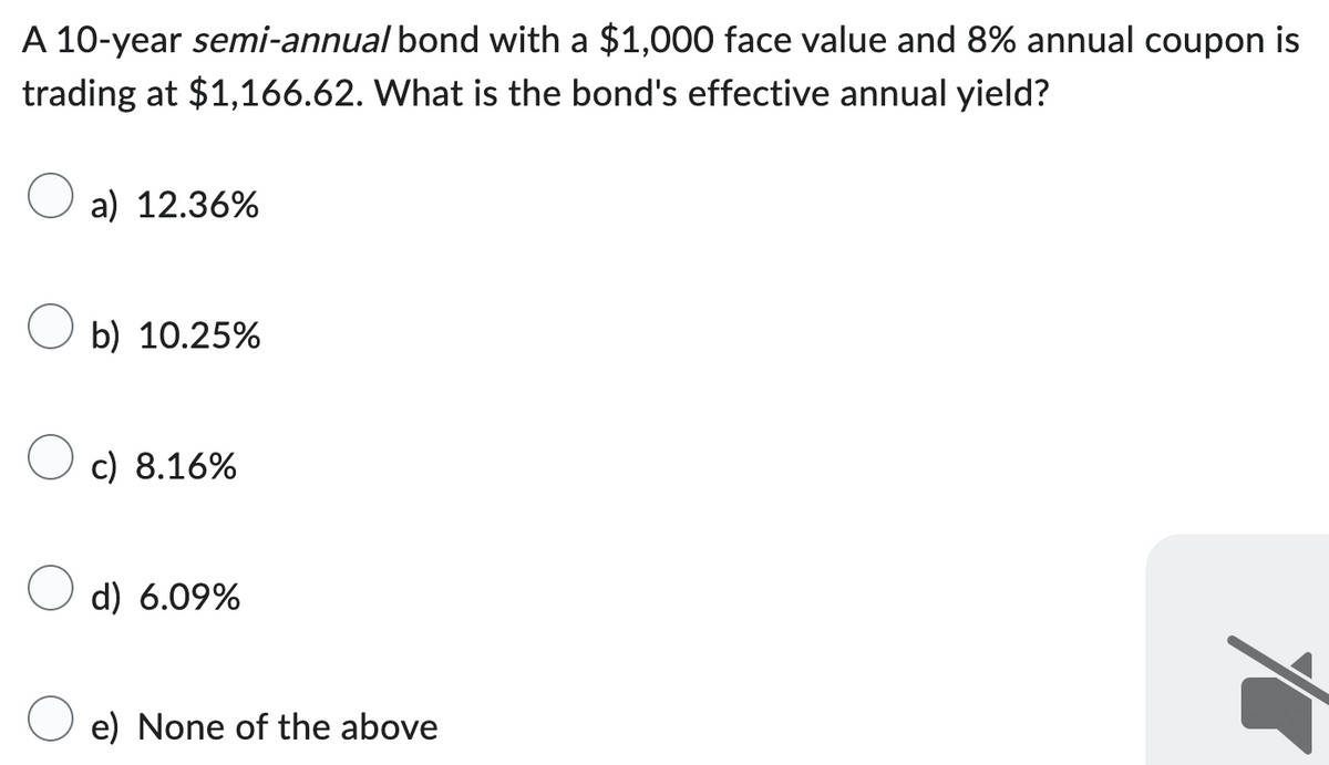 A 10-year semi-annual bond with a $1,000 face value and 8% annual coupon is
trading at $1,166.62. What is the bond's effective annual yield?
a) 12.36%
b) 10.25%
c) 8.16%
d) 6.09%
e) None of the above
