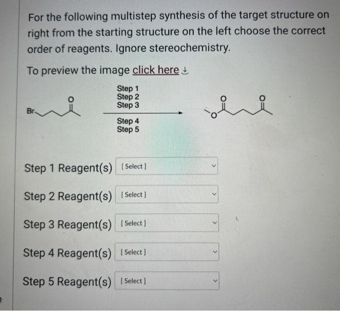 For the following multistep synthesis of the target structure on
right from the starting structure on the left choose the correct
order of reagents. Ignore stereochemistry.
To preview the image click here
Step 1
Step 2
요
Step 3
Br.
Step 4
Step 5
Step 1 Reagent(s) [Select]
Step 2 Reagent(s) [Select]
Step 3 Reagent(s) [Select]
Step 4 Reagent(s) [Select]
Step 5 Reagent(s) [Select]
ere