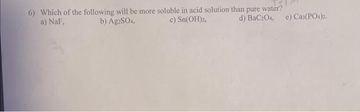 6) Which of the following will be more soluble in acid solution than pure water?
a) NaF,
c) Sn(OH)2,
d) BaC204, e) Ca3(PO4)2.
b) Ag2SO4,