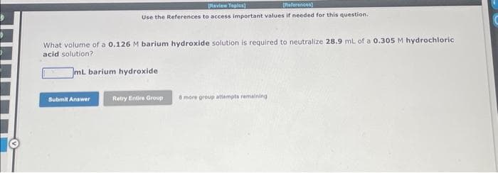 [Review Toples)
(References)
Use the References to access important values if needed for this question.
What volume of a 0.126 M barium hydroxide solution is required to neutralize 28.9 mL of a 0.305 M hydrochloric
acid solution?
JmL. barium hydroxide
Submit Answer
Retry Entire Group
6 more group attempts remaining