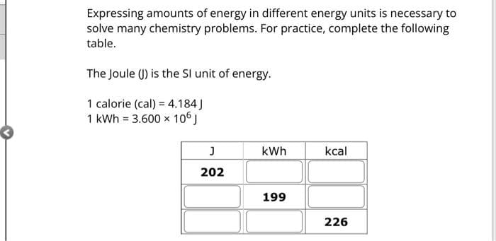 Expressing amounts of energy in different energy units is necessary to
solve many chemistry problems. For practice, complete the following
table.
The Joule (J) is the SI unit of energy.
1 calorie (cal) = 4.184 J
1 kWh = 3.600 x 106 J
J
202
kWh
199
kcal
226
