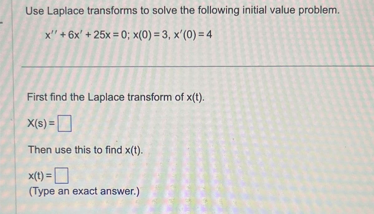 Use Laplace transforms to solve the following initial value problem.
x' + 6x' + 25x = 0; x(0) = 3, x'(0) = 4
First find the Laplace transform of x(t).
X(s) =
Then use this to find x(t).
x(t) =
(Type an exact answer.)