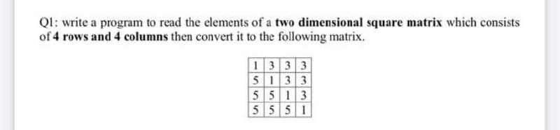 Ql: write a program to read the elements of a two dimensional square matrix which consists
of 4 rows and 4 columns then convert it to the following matrix.
1333
5133
5 5 13
5 5 5 1
