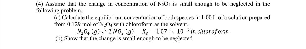 (4) Assume that the change in concentration of N₂O4 is small enough to be neglected in the
following problem.
(a) Calculate the equilibrium concentration of both species in 1.00 L of a solution prepared
from 0.129 mol of N₂O4 with chloroform as the solvent.
N₂04 (9) 2 NO₂ (g) Kc = 1.07 x 10-5 in chloroform
(b) Show that the change is small enough to be neglected.