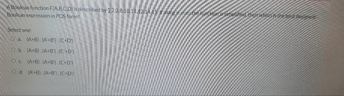 A Boolean function F(A,B,C,D) is described by E2,3,8,10,11,12,14,15. If using Kmap
then which is the best designed
Boolean expression in POS form?
Select one:
O a. (A+B). (A'+B') . (C+D')
O b. (A+B). (A+B'). (C'+D')
O c. (A+B). (A+B'). (C+D')
O d. (A+B). (A+B'). (C+D')
