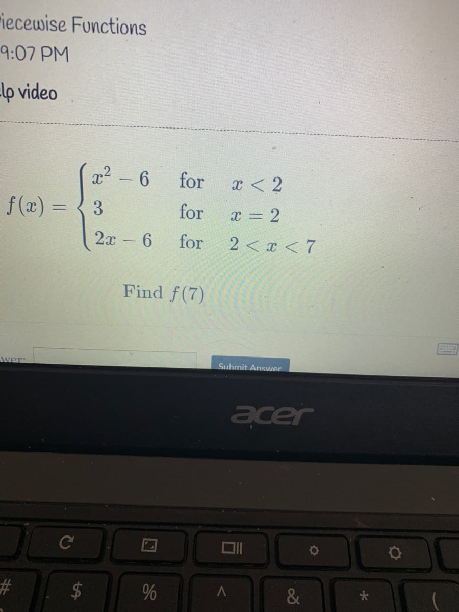riecewise Functions
9:07 PM
lp video
x2 - 6
for
x < 2
f (x) =
3
for
x = 2
%3D
2х - 6
for
2 < x < 7
Find f(7)
wer:
Submit Answer
acer
C
%23
%
%24
