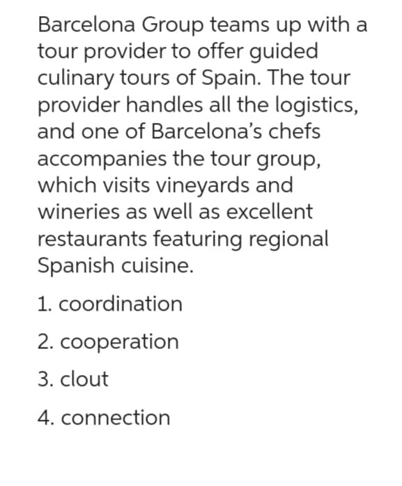 Barcelona Group teams up with a
tour provider to offer guided
culinary tours of Spain. The tour
provider handles all the logistics,
and one of Barcelona's chefs
accompanies the tour group,
which visits vineyards and
wineries as well as excellent
restaurants featuring regional
Spanish cuisine.
1. coordination
2. cooperation
3. clout
4. connection