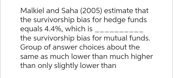 Malkiel and Saha (2005) estimate that
the survivorship bias for hedge funds
equals 4.4%, which is
the survivorship bias for mutual funds.
Group of answer choices about the
same as much lower than much higher
than only slightly lower than
