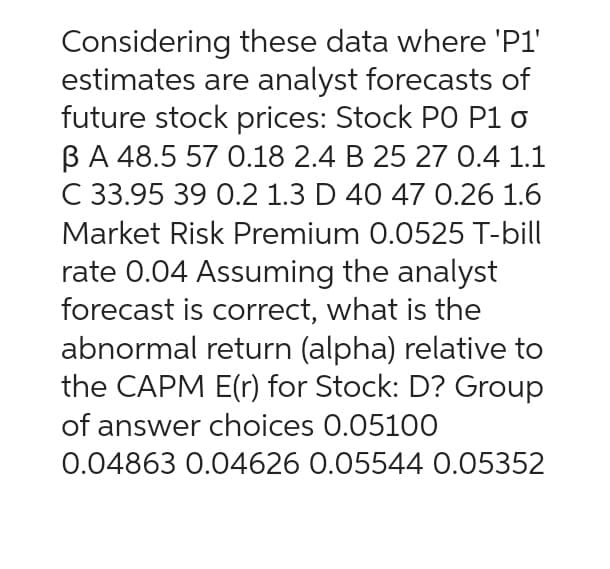 Considering these data where 'P1'
estimates are analyst forecasts of
future stock prices: Stock PO P1 o
B A 48.5 57 0.18 2.4 B 25 27 0.4 1.1
C 33.95 39 0.2 1.3 D 40 47 0.26 1.6
Market Risk Premium 0.0525 T-bill
rate 0.04 Assuming the analyst
forecast is correct, what is the
abnormal return (alpha) relative to
the CAPM E(r) for Stock: D? Group
of answer choices 0.05100
0.04863 0.04626 0.05544 0.05352