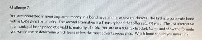 Challenge 7.
You are interested in investing some money in a bond issue and have several choices. The first is a corporate bond
with a 6.4% yield to maturity. The second alternative is a Treasury bond that offers a 5.7% yield. The last alternative
is a municipal bond priced at a yield to maturity of 4.0%. You are in a 40 % tax bracket. Name and show the formula
you would use to determine which bond offers the most advantageous yield. Which bond should you invest in?