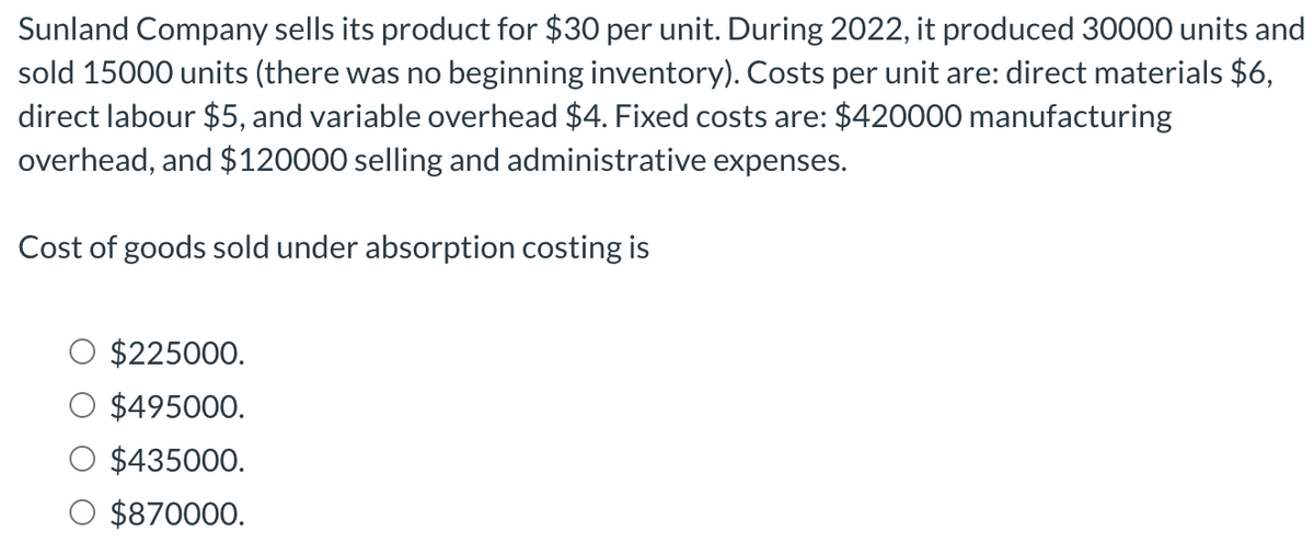 Sunland Company sells its product for $30 per unit. During 2022, it produced 30000 units and
sold 15000 units (there was no beginning inventory). Costs per unit are: direct materials $6,
direct labour $5, and variable overhead $4. Fixed costs are: $420000 manufacturing
overhead, and $120000 selling and administrative expenses.
Cost of goods sold under absorption costing is
$225000.
$495000.
$435000.
$870000.