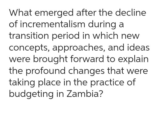 What emerged after the decline
of incrementalism
during a
transition period in which new
concepts, approaches, and ideas
were brought forward to explain
the profound changes that were
taking place in the practice of
budgeting in Zambia?