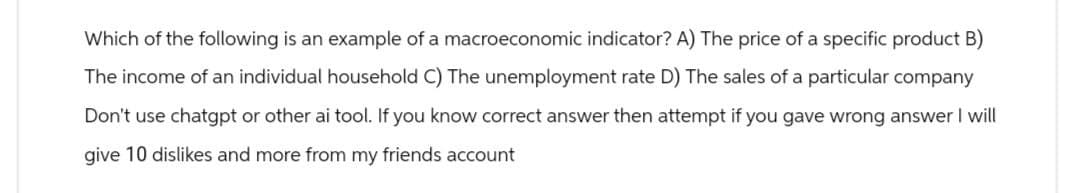 Which of the following is an example of a macroeconomic indicator? A) The price of a specific product B)
The income of an individual household C) The unemployment rate D) The sales of a particular company
Don't use chatgpt or other ai tool. If you know correct answer then attempt if you gave wrong answer I will
give 10 dislikes and more from my friends account