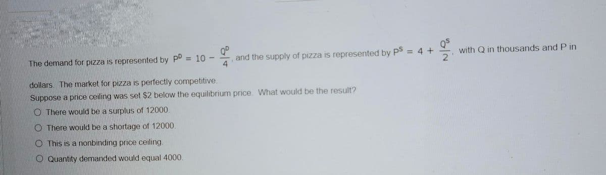 Qº
The demand for pizza is represented by PD
= 10
and the supply of pizza is represented by PS = 4
dollars. The market for pizza is perfectly competitive.
Suppose a price ceiling was set $2 below the equilibrium price. What would be the result?
There would be a surplus of 12000.
There would be a shortage of 12000.
This is a nonbinding price ceiling.
Quantity demanded would equal 4000.
+
NO
2
with Q in thousands and Pin