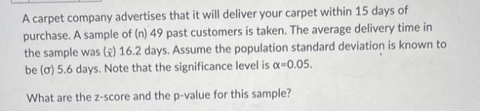 A carpet company advertises that it will deliver your carpet within 15 days of
purchase. A sample of (n) 49 past customers is taken. The average delivery time in
the sample was () 16.2 days. Assume the population standard deviation is known to
be (o) 5.6 days. Note that the significance level is x=0.05.
What are the z-score and the p-value for this sample?