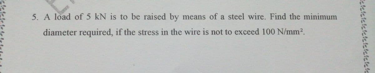 5. A load of 5 kN is to be raised by means of a steel wire. Find the minimum
diameter required, if the stress in the wire is not to exceed 100 N/mm2.
