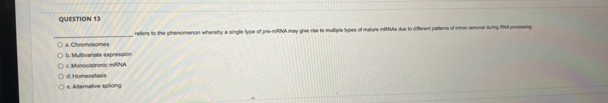 QUESTION 13
O a. Chromosomes
O b. Multivariate expression
O c. Monocistronic mRNA
O d. Homeostasis
O e. Alternative splicing
refers to the phenomenon whereby a single type of pre-mRNA may give rise to multiple types of mature mRNAs due to different patterns of intron removal during RNA processing.