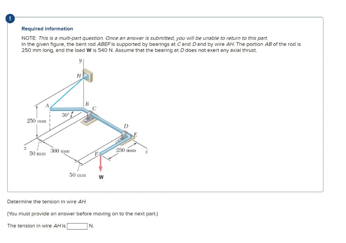 !
Required information
NOTE: This is a multi-part question. Once an answer is submitted, you will be unable to return to this part.
In the given figure, the bent rod ABEF is supported by bearings at C and D and by wire AH. The portion AB of the rod is
250 mm long, and the load W is 540 N. Assume that the bearing at D does not exert any axial thrust.
y
A
250 mm
50 mm
30°
300 mm
H
50 mm
Determine the tension in wire AH.
The tension in wire AH is
F
N.
W
D
(You must provide an answer before moving on to the next part.)
250 mm