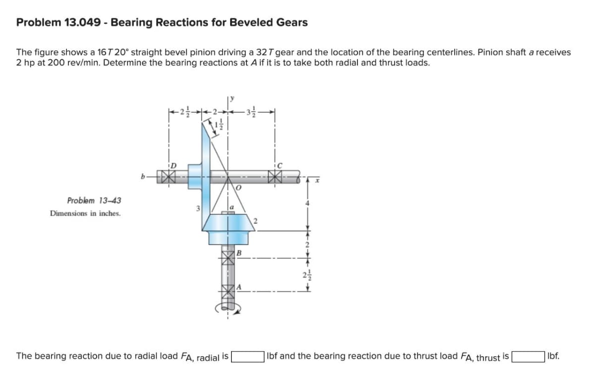 Problem 13.049 - Bearing Reactions for Beveled Gears
The figure shows a 16T 20° straight bevel pinion driving a 32 T gear and the location of the bearing centerlines. Pinion shaft a receives
2 hp at 200 rev/min. Determine the bearing reactions at A if it is to take both radial and thrust loads.
Problem 13-43
Dimensions in inches.
The bearing reaction due to radial load FA, radial is |
B
4
Ibf and the bearing reaction due to thrust load FA, thrust is
Ibf.