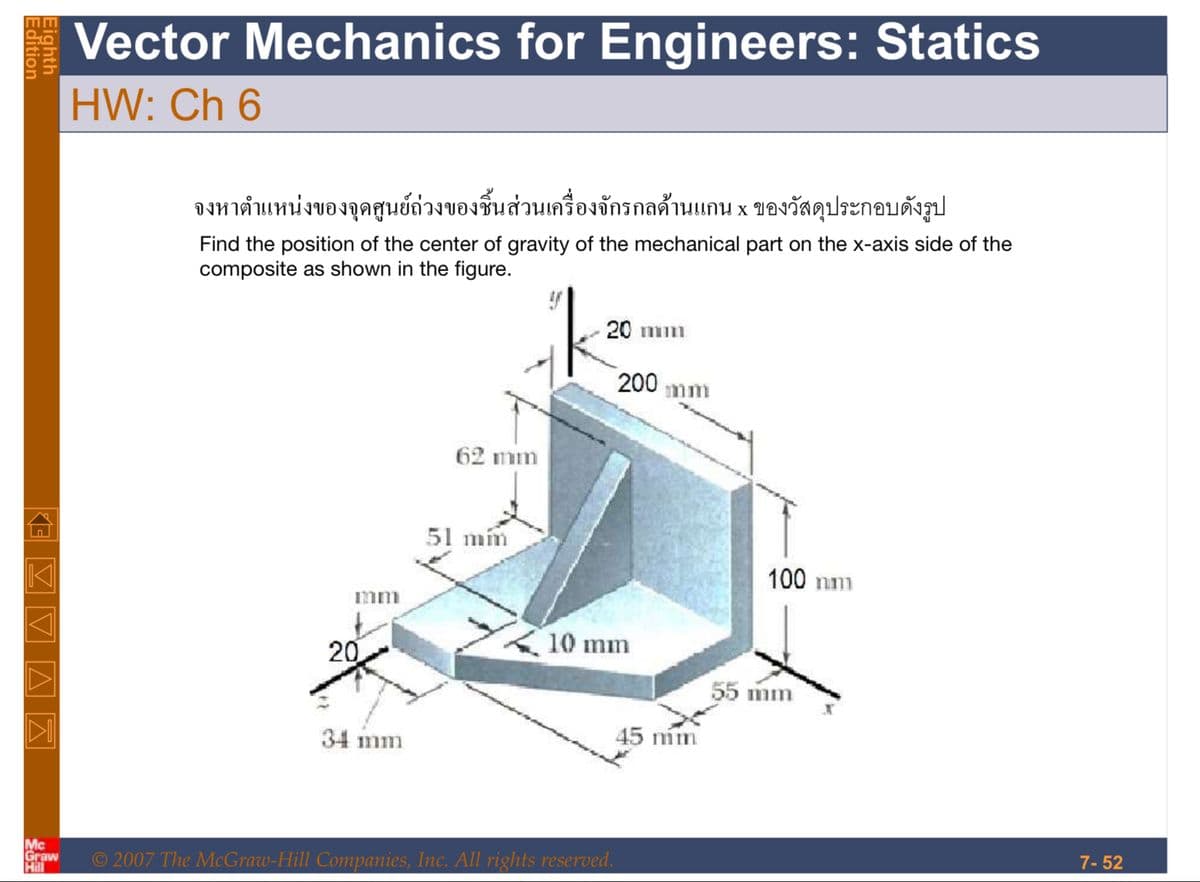 Edition
Eighth
Z▼▲ Ā
Mc
Graw
Hill
Vector Mechanics for Engineers: Statics
HW: Ch 6
จงหาตำแหน่งของจุดศูนย์ถ่วงของชิ้นส่วนเครื่องจักรกลด้านแกน x ของวัสดุประกอบดังรูป
Find the position of the center of gravity of the mechanical part on the x-axis side of the
composite as shown in the figure.
mm
20
34 mm
62 mm
51 mm
20 mm
200 mm
10 mm
© 2007 The McGraw-Hill Companies, Inc. All rights reserved.
45 m
100 mm
55 mm
7-52