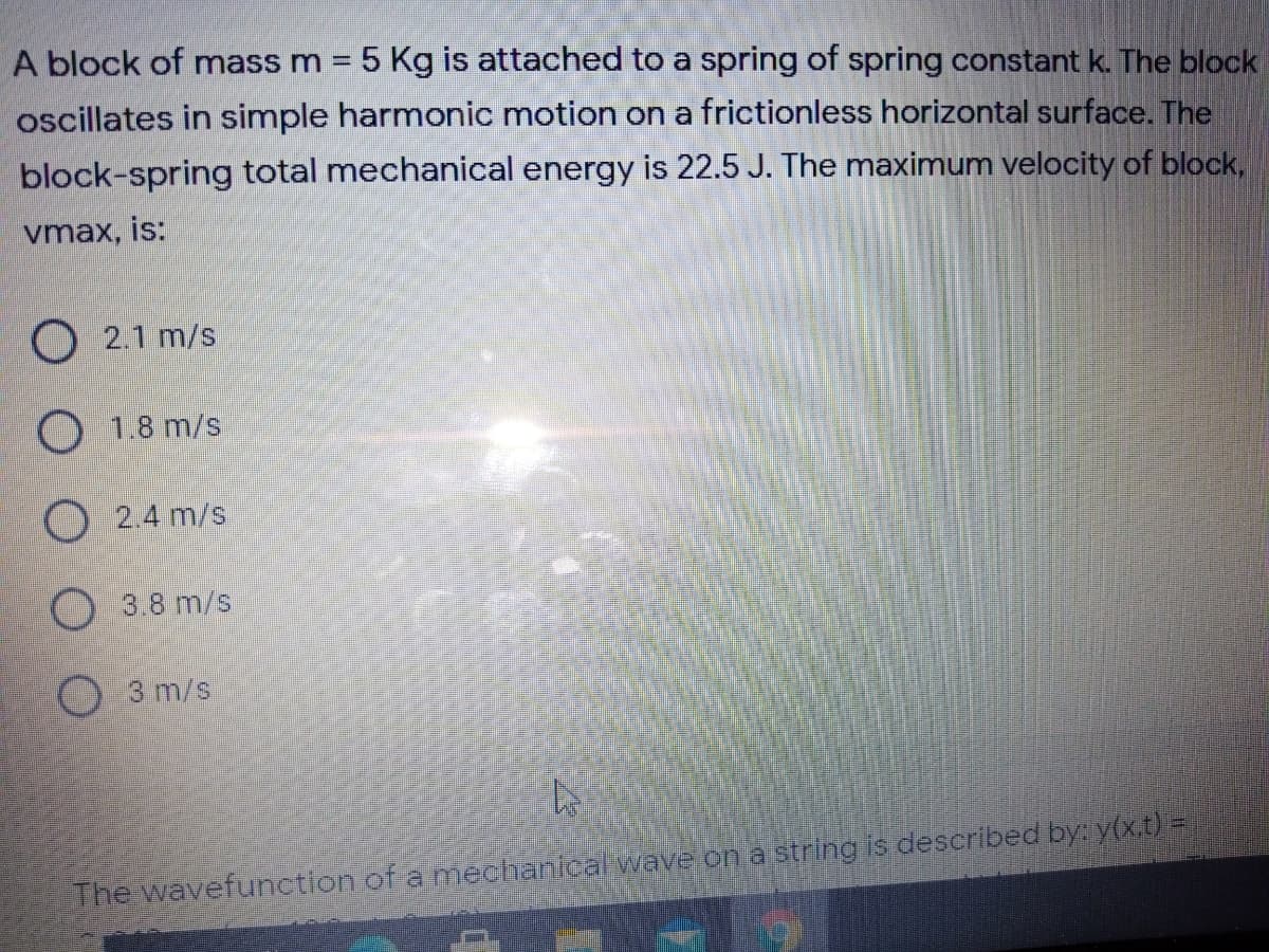 A block of mass m = 5 Kg is attached to a spring of spring constant k. The block
oscillates in simple harmonic motion on a frictionless horizontal surface. The
block-spring total mechanical energy is 22.5 J. The maximum velocity of block,
vmax, is:
O 2.1 m/s
O 1.8 m/s
O2.4 m/s
O 3.8 m/s
O 3 m/s
The wavefunction of a meciantcal wave on a string is described by: y(x.t) =
