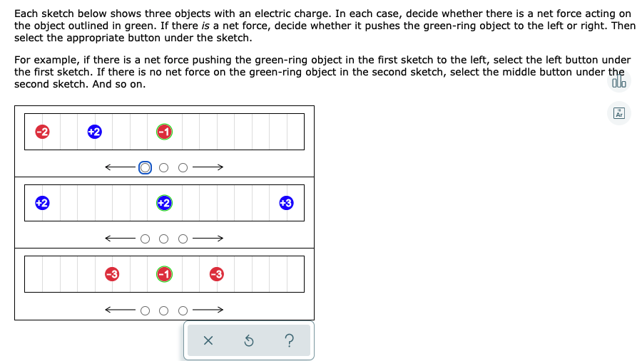 Each sketch below shows three objects with an electric charge. In each case, decide whether there is a net force acting on
the object outlined in green. If there is a net force, decide whether it pushes the green-ring object to the left or right. Then
select the appropriate button under the sketch.
For example, if there is a net force pushing the green-ring object in the first sketch to the left, select the left button under
the first sketch. If there is no net force on the green-ring object in the second sketch, select the middle button under the
alo
second sketch. And so on.
Ar
+2
+2
+2
+3
-3
-1
-3

