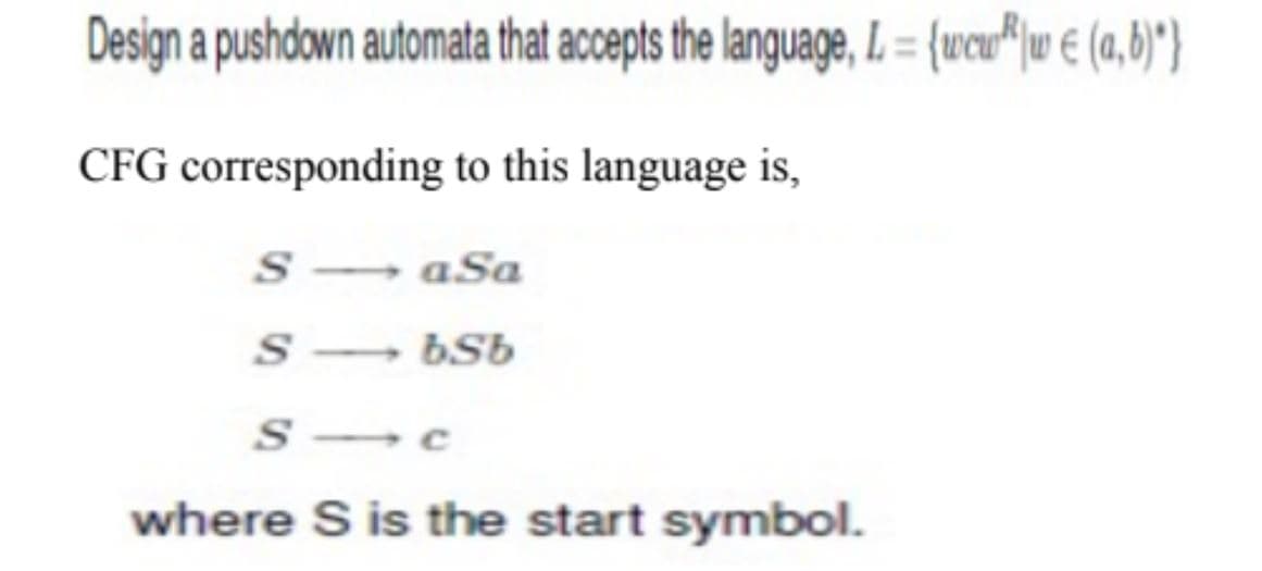 Design a pushdown automata that accepts the language, L= {wcw|w € (a,b)*}
CFG corresponding to this language is,
SaSa
s bsb
Sc
where S is the start symbol.