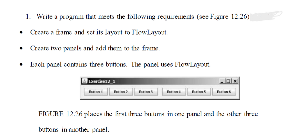 ●
1. Write a program that meets the following requirements (see Figure 12.26)
Create a frame and set its layout to FlowLayout.
Create two panels and add them to the frame.
Each panel contains three buttons. The panel uses FlowLayout.
Exercise12_1
Button 1
Button 2
Button 3
Button 4
Button 5
DX
Button 6
FIGURE 12.26 places the first three buttons in one panel and the other three
buttons in another panel.